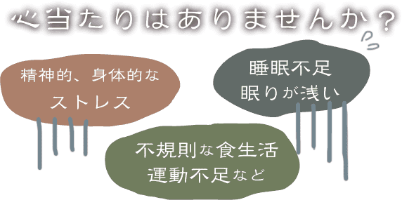 心当たりはありませんか？考えられる原因 精神的、身体的なストレス 睡眠不足眠りが浅い 不規則な食生活、運動不足など